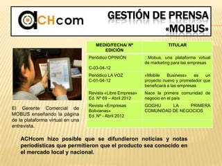 GESTIÓN DE PRENSA
«MOBUS»
MEDIO/FECHA/ Nº
EDICIÓN
TITULAR
Periódico OPINIÓN
C-03-04-12
﻿Mobus, una plataforma virtual
de marketing para las empresas
Periódico LA VOZ
C-01-04-12
«Mobile Business» es un
proyecto nuevo y prometedor que
beneficiará a las empresas
Revista «Libre Empresa»
Ed. Nº 69 – Abril 2012
Nace la primera comunidad de
negocio en el país
Revista «Empresas
Bolivianas»
Ed. Nº - Abril 2012
GOGHU LA PRIMERA
COMUNIDAD DE NEGOCIOS
El Gerente Comercial de
MOBUS enseñando la página
de la plataforma virtual en una
entrevista.
ACHcom hizo posible que se difundieron noticias y notas
periodísticas que permitieron que el producto sea conocido en
el mercado local y nacional.
 