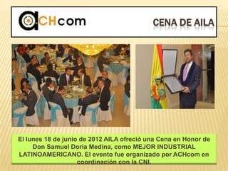 CENA DE AILA
El lunes 18 de junio de 2012 AILA ofreció una Cena en Honor de
Don Samuel Doria Medina, como MEJOR INDUSTRIAL
LATINOAMERICANO. El evento fue organizado por ACHcom en
coordinación con la CNI.
 