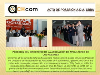 ACTO DE POSESIÓN A.D.A. CBBA
POSESION DEL DIRECTORIO DE LA ASOCIACIÓN DE AVICULTORES DE
COCHABAMBA
El viernes 29 de junio de 2012 en horas de la noche se llevó a cabo el Acto de Posesión
del Directorio de la Asociación de Avicultores de Cochabamba, gestión 2012-2014 a la
cabeza del re-elegido y reconocido empresario agropecuario, Willy Soria en el Centro
Internacional de Negocios del Campo Ferial de Alalay. En el evento se contó con la
presencia del Presidente en ejercicio del Estado Plurinacional, Álvaro García Linera,
hecho que reflejó su compromiso con el sector productivo del departamento.
 