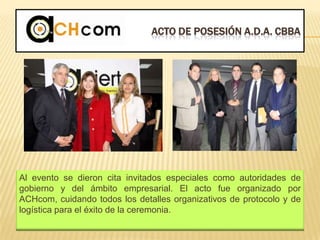 ACTO DE POSESIÓN A.D.A. CBBA
Al evento se dieron cita invitados especiales como autoridades de
gobierno y del ámbito empresarial. El acto fue organizado por
ACHcom, cuidando todos los detalles organizativos de protocolo y de
logística para el éxito de la ceremonia.
 
