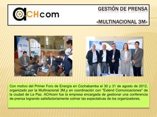 GESTIÓN DE PRENSA
«MULTINACIONAL 3M»
Con motivo del Primer Foro de Energía en Cochabamba el 30 y 31 de agosto de 2012,
organizado por la Multinacional 3M,y en coordinación con "Extend Comunicaciones" de
la ciudad de La Paz. ACHcom fue la empresa encargada de gestionar una conferencia
de prensa logrando satisfactoriamente colmar las expectativas de los organizadores.
 