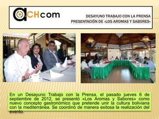 DESAYUNO TRABAJO CON LA PRENSA
PRESENTACIÓN DE «LOS AROMAS Y SABORES»
En un Desayuno Trabajo con la Prensa, el pasado jueves 6 de
septiembre de 2012, se presentó «Los Aromas y Sabores» como
nuevo concepto gastronómico que pretende unir la cultura boliviana
con la mediterránea. Se coordinó de manera exitosa la realización del
evento.
 