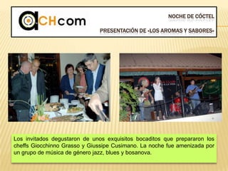 NOCHE DE CÓCTEL
PRESENTACIÓN DE «LOS AROMAS Y SABORES»
Los invitados degustaron de unos exquisitos bocaditos que prepararon los
cheffs Giocchinno Grasso y Giussipe Cusimano. La noche fue amenizada por
un grupo de música de género jazz, blues y bosanova.
 