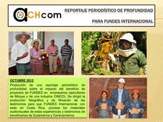 REPORTAJE PERIODÍSTICO DE PROFUNDIDAD
PARA FUNDES INTERNACIONAL
OCTUBRE 2012
Producción de una reportaje periodístico de
profundidad sobre el impacto del beneficio de
proyectos de FUNDES en empresarios (apicultores
de Mizque y de una industria CIMCO). Se dirigió la
producción fotográfica y de filmación de los
testimonios para que FUNDES Internacional, con
sede en Costa Rica, procese los materiales
audiovisuales de estas experiencias y testimonios de
beneficiarios de Sudamérica y Centroamérica.
 
