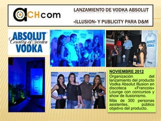 LANZAMIENTO DE VODKA ABSOLUT
«ILLUSION» Y PUBLICITY PARA D&M
NOVIEMBRE 2012
Organización del
lanzamiento del producto
Vodka Absolut Illusion en
discoteca «Francois»
Lounge con concursos y
show de ilusionismo.
Más de 300 personas
asistentes, público
objetivo del producto.
 