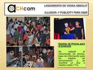 LANZAMIENTO DE VODKA ABSOLUT
«ILLUSION» Y PUBLICITY PARA D&M
Gestión de Prensa para
el producto
Se redactó el
comunicado de prensa,
base de información para
los medios de
comunicación y se
coordinó un tour a
medios (radio t TV).
 