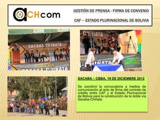 GESTIÓN DE PRENSA - FIRMA DE CONVENIO
CAF – ESTADO PLURINACIONAL DE BOLIVIA
SACABA – CBBA, 19 DE DICIEMBRE 2012
Se coordinó la convocatoria a medios de
comunicación al acto de firma del contrato de
crédito entre CAF y el Estado Plurinacional
de Bolivia para la construcción de la doble vía
Sacaba-Chiñata.
 