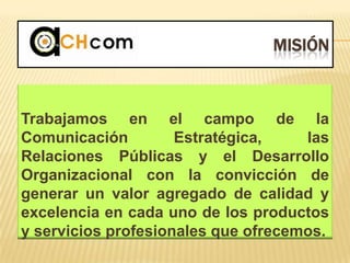 MISIÓN
Trabajamos en el campo de la
Comunicación Estratégica, las
Relaciones Públicas y el Desarrollo
Organizacional con la convicción de
generar un valor agregado de calidad y
excelencia en cada uno de los productos
y servicios profesionales que ofrecemos.
 