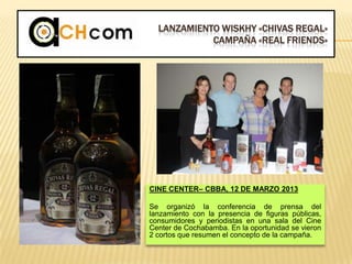LANZAMIENTO WISKHY «CHIVAS REGAL»
CAMPAÑA «REAL FRIENDS»
CINE CENTER– CBBA, 12 DE MARZO 2013
Se organizó la conferencia de prensa del
lanzamiento con la presencia de figuras públicas,
consumidores y periodistas en una sala del Cine
Center de Cochabamba. En la oportunidad se vieron
2 cortos que resumen el concepto de la campaña.
 