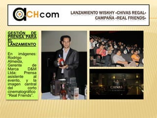 LANZAMIENTO WISKHY «CHIVAS REGAL»
CAMPAÑA «REAL FRIENDS»
GESTIÓN DE
PRENSA PARA
EL
LANZAMIENTO
En imágenes:
Rodrigo
Almeida,
Gerente de
Marca D&M
Ltda; Prensa
asistente al
evento, y la
imagen central
del corto
cinematográfico
“Real Friends”.
 