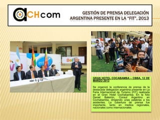 GESTIÓN DE PRENSA DELEGACIÓN
ARGENTINA PRESENTE EN LA “FIT”, 2013
GRAN HOTEL COCABAMBA – CBBA, 12 DE
MARZO 2013
Se organizó la conferencia de prensa de la
destacada delegación argentina presente en La
Feria Internacional de Turismo (FIT) realizada
en el Gran Hotel Cochabamba. En la foto
Daniel Baleirón, Consul Argentino en
Cochabamba, dirigiendo unas palabras a los
asistentes. La cobertura de prensa fue
importante, tanto en medios regionales,
nacionales como internacionales.
 