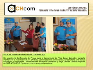 GESTIÓN DE PRENSA
CAMINATA “VIDA SANA, QUIÉRETE” DE BISA SEGUROS
ALCALDÍA DE QUILLACOLLO – CBBA, 2 DE ABRIL 2013
Se organizó la Conferencia de Prensa para el lanzamiento de “Vida Sana: Quiérete”, campaña
monitoreada a nivel nacional por EXTEND Comunicaciones con quienes ACHcom tiene una alianza
estratégica. En imágenes Charles Becerra, Alcalde de Quillacollo y Jorge Zamora, Gerente Regional
de BISA SEGUROS. Excelente cobertura regional y nacional.
 