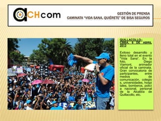 GESTIÓN DE PRENSA
CAMINATA “VIDA SANA, QUIÉRETE” DE BISA SEGUROS
QUILLACOLLO–
CBBA, 6 DE ABRIL
2013
Exitoso desarrollo y
lleno total en el evento
"Vida Sana“. En la
foto, Diego
Viamont, animador
oficial de la caminata.
Gran convocatoria de
participantes, entre
medios de
comunicación, colegio
s, universidades, hospi
tales, bomberos, policí
a nacional, personal
de la Alcaldía de
Quillacollo, etc.
 
