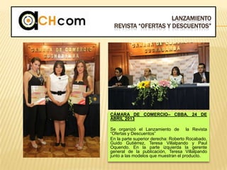 LANZAMIENTO
REVISTA “OFERTAS Y DESCUENTOS”
CÁMARA DE COMERCIO– CBBA, 24 DE
ABRIL 2013
Se organizó el Lanzamiento de la Revista
“Ofertas y Descuentos”
En la parte superior derecha: Roberto Rocabado,
Guido Gutiérrez, Teresa Villalpando y Paul
Oquendo. En la parte izquierda la gerente
general de la publicación, Teresa Villalpando
junto a las modelos que muestran el producto.
 
