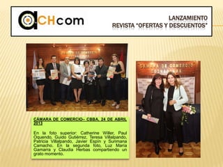 LANZAMIENTO
REVISTA “OFERTAS Y DESCUENTOS”
CÁMARA DE COMERCIO– CBBA, 24 DE ABRIL
2013
En la foto superior: Catherine Willer, Paul
Oquendo, Guido Gutiérrez, Teresa Villalpando,
Patricia Villalpando, Javier Espín y Surimana
Camacho. En la segunda foto, Luz María
Gamarra y Claudia Herbas compartiendo un
grato momento.
 