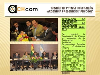 GESTIÓN DE PRENSA DELEGACIÓN
ARGENTINA PRESENTE EN “FEICOBOL”
FEDERACIÓN DE
EMPRESARIOS
PRIVADOS DE
COCHABAMBA
(FEPC), 26 DE ABRIL
2013
Se organizó la
Conferencia de Prensa
en ambientes de la
Federación de
Entidades
Empresariales Privadas
de Cochabamba
(FEPC).
En la foto inferior, de izq.
a der.: el Secretario de
la Embajada Argentina,
Ramiro Lascano; el
Embajador de la
Argentina en Bolivia,
Ariel Basteiro; el
Presidente de la FEPC,
Jaime Ponce, y el
Consul Argentino en
Cochabamba, Daniel
Baleirón.
 