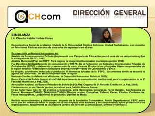 DIRECCIÓN GENERAL
SEMBLANZA
Lic. Claudia Natalie Herbas Flores
Comunicadora Social de profesión, titulada de la Universidad Católica Boliviana, Unidad Cochabamba, con mención
en Relaciones Públicas con más de doce años de experiencia en el área.
Su trayectoria profesional se resumen en:
Servicio de Estacionamiento Tarifado (Implementó una Campaña de Educación para el usos de los parquímetros y fue
la encargada de RR.PP., 1997)
Alcaldía Municipal (Plan de RR.PP. Para mejorar la imagen institucional del municipio, gestión 1998).
Fue Directora del departamento de comunicación y RR.PP. De la Federación de Entidades Empresariales Privadas de
Cochabamba (FEPC), colaborando y asesorando de cerca durante 10 años a los principales líderes empresariales de
la región desde la Federación de Entidades Empresariales Privadas de Cochabamba (FEPC).
ha dirigido, coordinado, redactado y producido 10 Memorias Anuales de la FEPC, documentos donde se resumió la
agenda de la actividad del sector empresarial de la región.
Naciones Unidas, (colaboró con el Informe de Desarrollo Humano en Bolivia al 2000).
Banco Central de Bolivia (apoyó al staff del departamento de comunicación institucional para la organización de la 1ª
Feria del Ahorro en La Paz, 2008).
Asociación Nacional de Bancos Privados de Bolivia (ASOBAN) (Organizó la 2ª Feria del Crédito en La Paz, 2009).
Planteamiento de un Plan de gestión de calidad para FAROS, Bienes Raíces.
En su haber tiene más de 100 eventos organizados, entre Seminarios, Congresos, Foros Debates, Conferencias de
Prensa, Almuerzos-Trabajo, Desayunos-Trabajo, Grupos focales, Campañas, Talleres, Cenas, Charlas, Conferencias,
Ferias monográficas, Lanzamiento de productos, Desfiles de Moda.
Recibió reconocimientos y distinciones de parte de la Fundación Telemaratón, Policía Departamental, FEPC, entre
otras, por su destacada labor en proyectos de alto impacto en la sociedad y su comprometido aporte profesional a las
organizaciones. Actualmente es la Directora General de ACHcom (Comunicación, Eventos y Servicios).
 