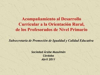 Acompañamiento al Desarrollo Curricular a la Orientación Rural, de los Profesorados de Nivel Primario Subsecretaría de Promoción de Igualdad y Calidad Educativa Sociedad Árabe Musulmán Córdoba Abril 2011 