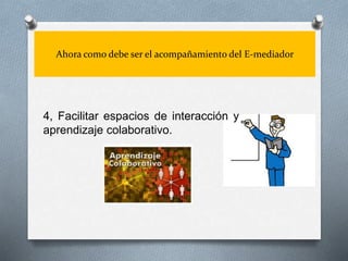 Ahora como debe ser el acompañamiento del E-mediador
4, Facilitar espacios de interacción y
aprendizaje colaborativo.
 