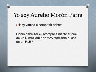 Yo soy Aurelio Morón Parra
O Hoy vamos a compartir sobre:
Cómo debe ser el acompañamiento tutorial
de un E-mediador en AVA mediante el uso
de un PLE?
 