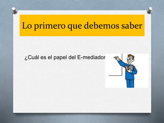 Lo primero que debemos saber
¿Cuál es el papel del E-mediador?
 