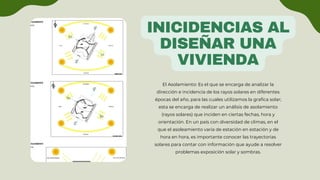 INICIDENCIAS AL
DISEÑAR UNA
VIVIENDA
El Asolamiento: Es el que se encarga de analizar la
dirección e incidencia de los rayos solares en diferentes
épocas del año, para las cuales utilizamos la grafica solar;
esta se encarga de realizar un análisis de asolamiento
(rayos solares) que inciden en ciertas fechas, hora y
orientación. En un país con diversidad de climas, en el
que el asoleamiento varia de estación en estación y de
hora en hora, es importante conocer las trayectorias
solares para contar con información que ayude a resolver
problemas exposición solar y sombras.
 