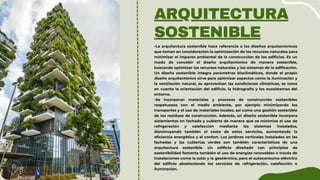 ARQUITECTURA
SOSTENIBLE
-La arquitectura sostenible hace referencia a los diseños arquitectónicos
que toman en consideración la optimización de los recursos naturales para
minimizar el impacto ambiental de la construcción de los edificios. Es un
modo de concebir el diseño arquitectónico de manera sostenible,
buscando optimizar los recursos naturales y los sistemas de la edificación.
Un diseño sostenible integra parámetros bioclimáticos, donde el propio
diseño arquitectónico sirve para optimizar aspectos como la iluminación y
la ventilación natural, se aprovechan las condiciones climáticas, se toma
en cuenta la orientación del edificio, la hidrografía y los ecosistemas del
entorno.
-Se incorporan materiales y procesos de construcción sostenibles
respetuosos con el medio ambiente, por ejemplo minimizando los
transportes y el uso de materiales locales, así como una gestión sostenible
de los residuos de construcción. Además, un diseño sostenible incorpora
aislamientos en fachada y cubierta de manera que se minimiza el uso de
refrigeración y calefacción mediante los sistemas instalados,
disminuyendo también el coste de estos servicios, aumentando la
eficiencia energética y el confort. Los jardines verticales instalados en las
fachadas y las cubiertas verdes son también característicos de una
arquitectura sostenible. Un edificio diseñado con principios de
sostenibilidad fomenta también el uso de energías renovables a través de
instalaciones como la solar y la geotérmica, para el autoconsumo eléctrico
del edificio abasteciendo los servicios de refrigeración, calefacción e
iluminación.
 