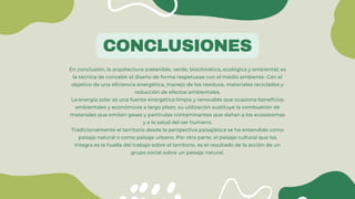 CONCLUSIONES
En conclusión, la arquitectura sostenible, verde, bioclimática, ecológica y ambiental; es
la técnica de concebir el diseño de forma respetuosa con el medio ambiente. Con el
objetivo de una eficiencia energética, manejo de los residuos, materiales reciclados y
reducción de efectos ambientales.
La energía solar es una fuente energética limpia y renovable que ocasiona beneficios
ambientales y económicos a largo plazo, su utilización sustituye la combustión de
materiales que emiten gases y partículas contaminantes que dañan a los ecosistemas
y a la salud del ser humano.
Tradicionalmente el territorio desde la perspectiva paisajística se ha entendido como
paisaje natural o como paisaje urbano. Por otra parte, el paisaje cultural que los
integra es la huella del trabajo sobre el territorio, es el resultado de la acción de un
grupo social sobre un paisaje natural.
 