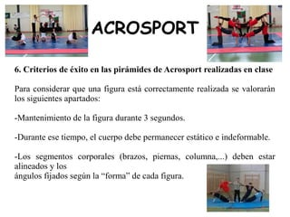 ACROSPORT
6. Criterios de éxito en las pirámides de Acrosport realizadas en clase
Para considerar que una figura está correctamente realizada se valorarán
los siguientes apartados:
-Mantenimiento de la figura durante 3 segundos.
-Durante ese tiempo, el cuerpo debe permanecer estático e indeformable.
-Los segmentos corporales (brazos, piernas, columna,...) deben estar
alineados y los
ángulos fijados según la “forma” de cada figura.
 