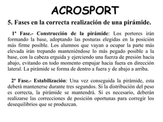 ACROSPORT
5. Fases en la correcta realización de una pirámide.
1ª Fase.- Construcción de la pirámide: Los portores irán
formando la base, adoptando las posturas elegidas en la posición
más firme posible. Los alumnos que vayan a ocupar la parte más
elevada irán trepando manteniéndose lo más pegado posible a la
base, con la cabeza erguida y ejerciendo una fuerza de presión hacia
abajo, evitando en todo momento empujar hacia fuera en dirección
lateral. La pirámide se forma de dentro a fuera y de abajo a arriba.
2ª Fase.- Estabilización: Una vez conseguida la pirámide, esta
deberá mantenerse durante tres segundos. Si la distribución del peso
es correcta, la pirámide se mantendrá. Si es necesario, deberán
realizarse las correcciones de posición oportunas para corregir los
desequilibrios que se produzcan.
 