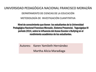 UNIVERSIDAD PEDAGÓGICA NACIONAL FRANCISCO MORAZÁN
DEPARTAMENTO DE CIENCIAS DE LA EDUCACIÓN
METODOLOGÍA DE INVESTIGACIÓN CUANTITATIVA
Autores: Karen Yamileth Hernández
Martha Alicia Maradiaga
Nivel de conocimiento que tienen los estudiantes de la Universidad
Pedagógica Nacional Francisco Morazán, Sistema Presencial, Tegucigalpa III
periodo 2014, sobre la influencia del Acoso Escolar o Bullying en el
rendimiento académico de los estudiantes.
 