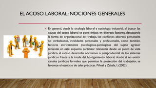 EL ACOSO LABORAL: NOCIONES GENERALES
• En general, desde la sicología laboral y sociología industrial, al buscar las
causas del acoso laboral se pone énfasis en diversos factores, destacando
la forma de organizacional del trabajo, los conflictos abiertos personales
no verbalizados, rivalidades personales y profesionales, como también,
factores estrictamente psicológicos-patológicos del sujeto agresor
teniendo en este esquema particular relevancia desde un punto de vista
jurídico, el escaso desarrollo normativo o jurisprudencial de los sistemas
jurídicos frente a la tutela del hostigamiento laboral, donde al no existir
canales jurídicos formales que permitan la protección del trabajador, se
favorece el ejercicio de tales prácticas. Piñuel y Zabala, I. (2003).
 