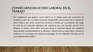 CONSECUENCIAS ACOSO LABORAL EN EL
TRABAJO
• Los trabajadores que padecen acoso laboral en el trabajo pasan por situaciones de
ansiedad, es decir por un estado emocional desagradable, caracterizado por la vivencia de
temor difuso y por varias sensaciones somáticas activadas por la percepción del riesgo.
Se trata de una respuesta adaptativa del organismo ante una amenaza real. En otras
palabras, la manera cómo dicho fenómeno afecta la capacidad laboral del trabajador,
disminuyendo considerablemente su eficiencia, deteriorando su salud física y mental se
traduce en un incremento del deterioro psicológico de los empleados afectados por el
acoso laboral (Piñuel, 2001).
 