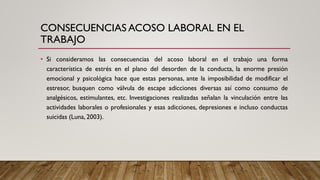 CONSECUENCIAS ACOSO LABORAL EN EL
TRABAJO
• Si consideramos las consecuencias del acoso laboral en el trabajo una forma
característica de estrés en el plano del desorden de la conducta, la enorme presión
emocional y psicológica hace que estas personas, ante la imposibilidad de modificar el
estresor, busquen como válvula de escape adicciones diversas así como consumo de
analgésicos, estimulantes, etc. Investigaciones realizadas señalan la vinculación entre las
actividades laborales o profesionales y esas adicciones, depresiones e incluso conductas
suicidas (Luna, 2003).
 