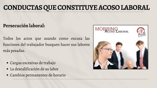 CONDUCTASQUECONSTITUYEACOSOLABORAL
Persecución laboral:
Todos los actos que usando como excusa las
funciones del trabajador busquen hacer sus labores
más pesadas.
Cargas excesivas de trabajo
La descalificación de su labor
Cambios permanentes de horario
 