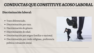 CONDUCTASQUECONSTITUYEACOSOLABORAL
Discriminación laboral:
Trato diferenciado.
Discriminación por raza.
Discriminación de género.
Discriminación de edad.
Discriminación por origen familiar o nacional.
Discriminación por credo religioso, preferencia
política o situación social.
 