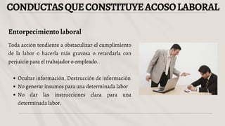 CONDUCTASQUECONSTITUYEACOSOLABORAL
Entorpecimiento laboral
Toda acción tendiente a obstaculizar el cumplimiento
de la labor o hacerla más gravosa o retardarla con
perjuicio para el trabajador o empleado.
Ocultar información, Destrucción de información
No generar insumos para una determinada labor
No dar las instrucciones clara para una
determinada labor.
 