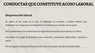 CONDUCTASQUECONSTITUYEACOSOLABORAL
Desprotección laboral
Se aplica en los casos en el que el trabajador es enviado a realizar labores que
impliquen un riesgo para su integridad y la empresa no cumple con su parte.
No le proporciona las condiciones de seguridad necesarias para ejecutar su labor.
Incumple en el pago de derechos como cesantías, vacaciones disfrutadas o aportes a
salud.
No entrega los elementos de protección necesarios para una determinada labor.
 