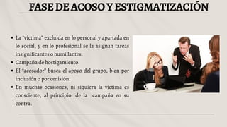 FASEDEACOSOYESTIGMATIZACIÓN
La “víctima” excluida en lo personal y apartada en
lo social, y en lo profesional se la asignan tareas
insignificantes o humillantes.
Campaña de hostigamiento.
El “acosador” busca el apoyo del grupo, bien por
inclusión o por omisión.
En muchas ocasiones, ni siquiera la víctima es
consciente, al principio, de la campaña en su
contra.
 