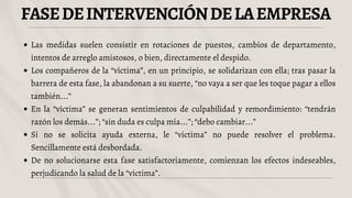 FASEDEINTERVENCIÓNDELAEMPRESA
Las medidas suelen consistir en rotaciones de puestos, cambios de departamento,
intentos de arreglo amistosos, o bien, directamente el despido.
Los compañeros de la “víctima”, en un principio, se solidarizan con ella; tras pasar la
barrera de esta fase, la abandonan a su suerte, “no vaya a ser que les toque pagar a ellos
también...”
En la “víctima” se generan sentimientos de culpabilidad y remordimiento: “tendrán
razón los demás...”; “sin duda es culpa mía...”; “debo cambiar...”
Si no se solicita ayuda externa, le “víctima” no puede resolver el problema.
Sencillamente está desbordada.
De no solucionarse esta fase satisfactoriamente, comienzan los efectos indeseables,
perjudicando la salud de la “víctima”.
 