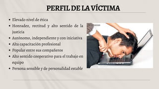 PERFILDELAVÍCTIMA
Elevado nivel de ética
Honradez, rectitud y alto sentido de la
justicia
Autónomo, independiente y con iniciativa
Alta capacitación profesional
Popular entre sus compañeros
Alto sentido cooperativo para el trabajo en
equipo
Persona sensible y de personalidad estable
 