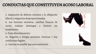 CONDUCTASQUECONSTITUYENACOSOLABORAL
7. Asignación de deberes extraños a la obligación
laboral y exigencias desproporcionadas.
8. Los horarios excesivos, cambios bruscos de
turno, trabajar domingos y festivos sin
fundamento.
9. Trato discriminatorio.
10. Negativa a otorgar permisos, licencias = hay
condiciones legales.
11. Injurias (es posible que sean anónimas)
 