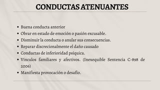 CONDUCTASATENUANTES
Buena conducta anterior
Obrar en estado de emoción o pasión excusable.
Disminuir la conducta o anular sus consecuencias.
Reparar discrecionalmente el daño causado
Conductas de inferioridad psíquica.
Vínculos familiares y afectivos. (Inexequible Sentencia C-898 de
2006)
Manifiesta provocación o desafío.
 