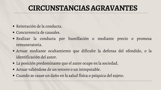 CIRCUNSTANCIASAGRAVANTES
Reiteración de la conducta.
Concurrencia de causales.
Realizar la conducta por humillación o mediante precio o promesa
remuneratoria.
Actuar mediante ocultamiento que dificulte la defensa del ofendido, o la
identificación del autor.
La posición predominante que el autor ocupe en la sociedad.
Actuar valiéndose de un tercero o un inimputable.
Cuando se cause un daño en la salud física o psíquica del sujeto.
 