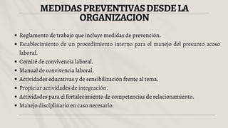 MEDIDASPREVENTIVASDESDELA
ORGANIZACION
Reglamento de trabajo que incluye medidas de prevención.
Establecimiento de un procedimiento interno para el manejo del presunto acoso
laboral.
Comité de convivencia laboral.
Manual de convivencia laboral.
Actividades educativas y de sensibilización frente al tema.
Propiciar actividades de integración.
Actividades para el fortalecimiento de competencias de relacionamiento.
Manejo disciplinario en caso necesario.
 