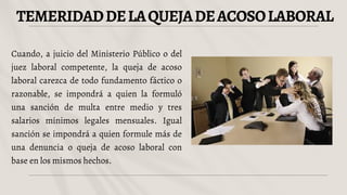 TEMERIDADDELAQUEJADEACOSOLABORAL
Cuando, a juicio del Ministerio Público o del
juez laboral competente, la queja de acoso
laboral carezca de todo fundamento fáctico o
razonable, se impondrá a quien la formuló
una sanción de multa entre medio y tres
salarios mínimos legales mensuales. Igual
sanción se impondrá a quien formule más de
una denuncia o queja de acoso laboral con
base en los mismos hechos.
 