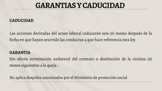 GARANTIASYCADUCIDAD
CADUCIDAD
Las acciones derivadas del acoso laboral caducarán seis (6) meses después de la
fecha en que hayan ocurrido las conductas a que hace referencia esta ley.
GARANTIA
Sin efecto terminación unilateral del contrato o destitución de la victima (6)
meses siguientes a la queja .
No aplica despidos autorizados por el Ministerio de protección social
 