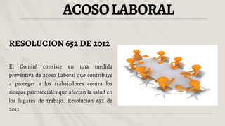 ACOSOLABORAL
RESOLUCION 652 DE 2012
El Comité consiste en una medida
preventiva de acoso Laboral que contribuye
a proteger a los trabajadores contra los
riesgos psicosociales que afectan la salud en
los lugares de trabajo. Resolución 652 de
2012
 