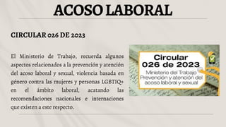 ACOSOLABORAL
CIRCULAR 026 DE 2023
El Ministerio de Trabajo, recuerda algunos
aspectos relacionados a la prevención y atención
del acoso laboral y sexual, violencia basada en
género contra las mujeres y personas LGBTIQ+
en el ámbito laboral, acatando las
recomendaciones nacionales e internaciones
que existen a este respecto.
 