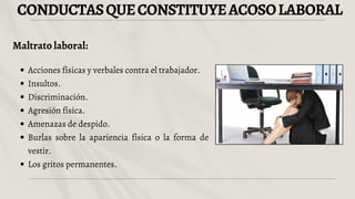 CONDUCTASQUECONSTITUYEACOSOLABORAL
Maltrato laboral:
Acciones físicas y verbales contra el trabajador.
Insultos.
Discriminación.
Agresión física.
Amenazas de despido.
Burlas sobre la apariencia física o la forma de
vestir.
Los gritos permanentes.
 